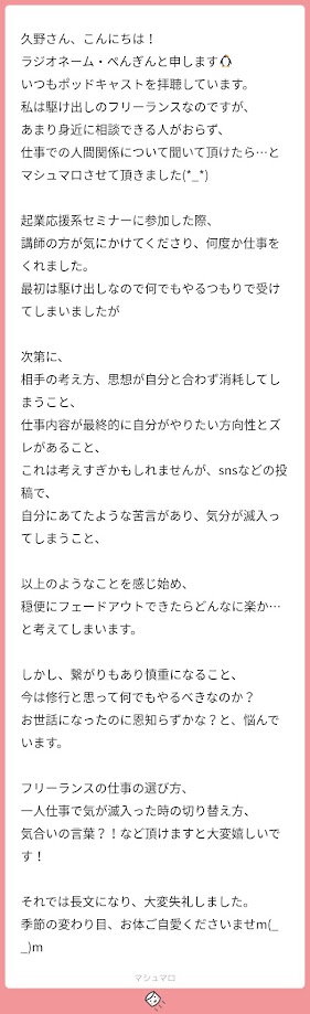 久野さんこんにちは、RNペンギンと申します。いつもPodcastを拝聴しています。私は駆け出しのフリーランスなのですが、あまり身近に相談できる人がおらず、仕事での人間関係について聞いていただけたらとマシュマロさせていただきました。起業応援系セミナーに参加した際、講師の方が気に掛けてくださり、何度か仕事をくれました。最初は駆け出しなので何でもやるつもりで受けてしまいましたが、次第に相手の考え方、思想が自分と合わず消耗してしまうこと、仕事内容が最終的に自分がやりたい方向性とずれがあること。これは考えすぎかもしれませんが、SNSなどの投稿で自分に宛てたような苦言があり、気分が滅入ってしまうこと、以上のようなことを感じ始め、穏便にフェードアウトできたらどんなに楽かと考えてしまいます。しかし、繋がりもあり慎重になること、今は修行と思って何でもやるべきなのか、お世話になったのに恩知らずかなと悩んでいます。フリーランスの仕事の選び方、1人仕事で気が滅入ったときの切り替え方、気合の言葉などいただけますと大変嬉しいです。それでは長文になり大変失礼しました。季節の変わり目、お体ご自愛くださいませ